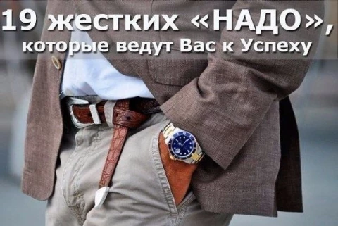19 жестких «надо», которые ведут вас к успеху от Дэна Вальдшмидта <br /><br />1. Вам надо сделать звонок, который боитесь сделать. <br />2. Вам надо вставать раньше, чем хотите. <br />3. Вам надо отдавать больше, чем получаете взамен. <br /><br />4. Вам надо заботиться о других больше, чем они заботятся о вас. <br />5. Вам надо бороться, даже когда истекаете кровью и усыпаны ранами. <br />6. Вам надо рисковать, когда кажется, что лучше поостеречься. <br />7. Вам надо возглавлять, когда за вами еще никто не следует. <br />8. Вам надо вкладываться в себя, даже если никто другой этого не делает. <br />9. Вам надо выглядеть глупцом, когда ищите ответы на свои вопросы. <br />10. Вам надо оттачивать детали, когда проще отмахнуться от них. <br />11. Вам надо добиваться результата, когда есть возможность найти отговорки. <br />12. Вам надо находить собственные объяснения, даже когда соглашаетесь с доводами других. <br />13. Вам надо допускать ошибки и выглядеть по-идиотски. <br />14. Вам надо пробовать, ошибаться и пробовать снова. <br />15. Вам надо бежать быстрее, даже если дышать уже сложно. <br />16. Вам надо быть добрым даже к тому, кто был жесток по отношению к вам. <br />17. Вам надо укладываться в сроки, которые кажутся безрассудными, и добиваться результатов, которых никто ранее не добивался. <br />18. Вам надо нести ответственность за свои действия, даже когда дела идут плохо. <br />19. Вам надо продолжать двигаться в выбранном направлении, не обращая внимания на преграды впереди. <br /><br />Вам надо справляться с трудными делами. Это дела, которых другие избегают. Дела, что пугают вас. Дела, от которых поневоле задумаешься, надолго ли хватит сил, чтобы их продолжать. <br /><br />Это то, что определяет, кем вы являетесь. То, что отличает жизнь посредственности от жизни крайне успешного человека. <br /><br />Жестких дел избегать проще всего. Отговорки, почему это не подходит для вас, находятся сами собой. <br /><br />Как обычные люди добиваются удивительных успехов? Простое объяснение ― они берутся за трудные дела, на которые у более умных, богатых и квалифицированных людей не хватает мужества или безрассудства. <br /><br />Хватайтесь за сложные поступки. Вы удивитесь, насколько вы изумительный человек.
